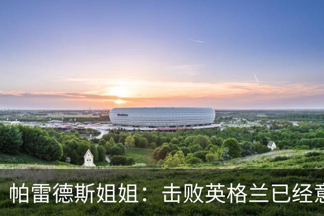 帕雷德斯姐姐：击败英格兰已经意义非凡，马岛归我们所有